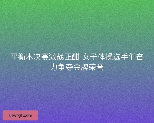 平衡木决赛激战正酣 女子体操选手们奋力争夺金牌荣誉