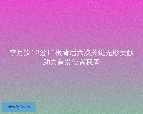 李月汝12分11板背后六次关键无形贡献助力首发位置稳固