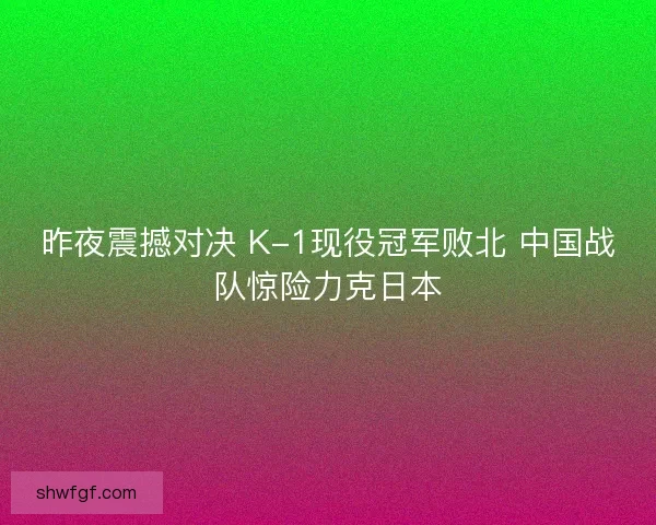 昨夜震撼对决 K-1现役冠军败北 中国战队惊险力克日本 昨夜震撼对决 K-1现役冠军败北 中国战队惊险力克日本