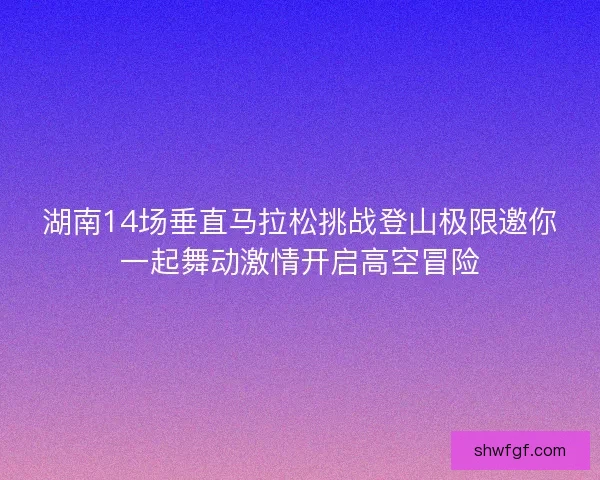 湖南14场垂直马拉松挑战登山极限邀你一起舞动激情开启高空冒险