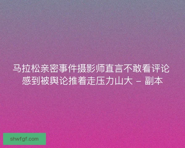 马拉松亲密事件摄影师直言不敢看评论 感到被舆论推着走压力山大 - 副本