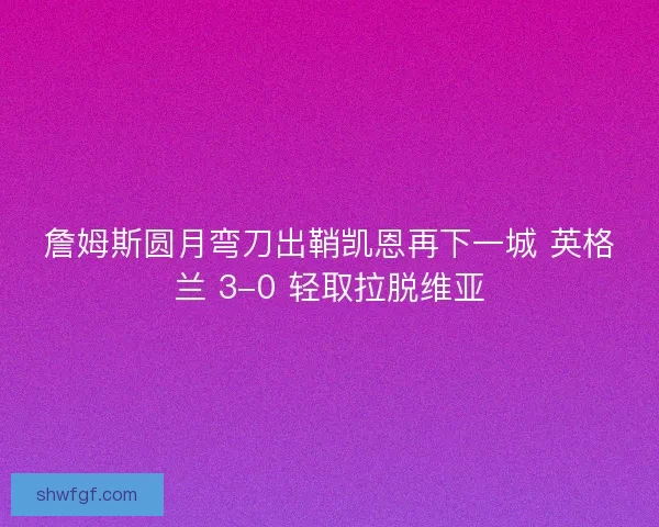 詹姆斯圆月弯刀出鞘凯恩再下一城 英格兰 3-0 轻取拉脱维亚