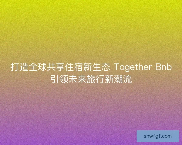 打造全球共享住宿新生态 Together Bnb引领未来旅行新潮流