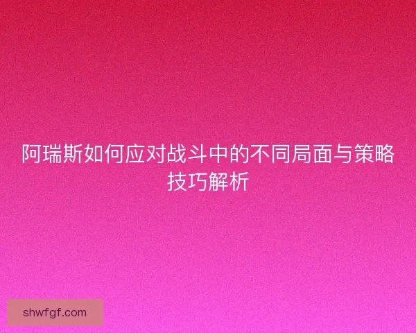 阿瑞斯如何应对战斗中的不同局面与策略技巧解析