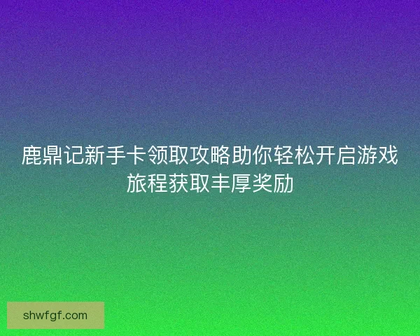 鹿鼎记新手卡领取攻略助你轻松开启游戏旅程获取丰厚奖励