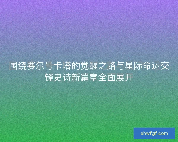 围绕赛尔号卡塔的觉醒之路与星际命运交锋史诗新篇章全面展开