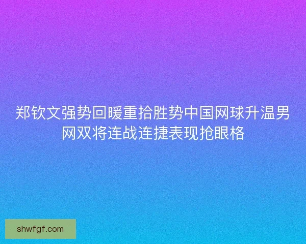 郑钦文强势回暖重拾胜势中国网球升温男网双将连战连捷表现抢眼格