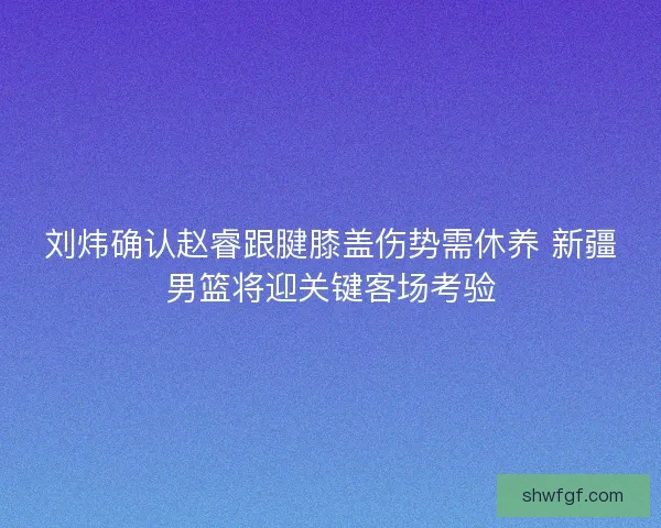 刘炜确认赵睿跟腱膝盖伤势需休养 新疆男篮将迎关键客场考验