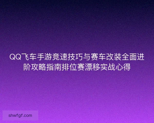 QQ飞车手游竞速技巧与赛车改装全面进阶攻略指南排位赛漂移实战心得 QQ飞车手游竞速技巧与赛车改装全面进阶攻略指南排位赛漂移实战心得