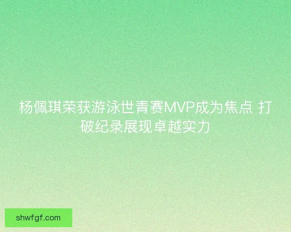 杨佩琪荣获游泳世青赛MVP成为焦点 打破纪录展现卓越实力