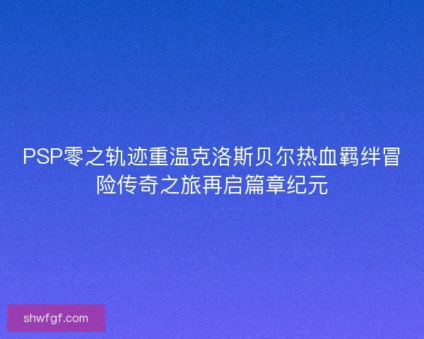 PSP零之轨迹重温克洛斯贝尔热血羁绊冒险传奇之旅再启篇章纪元