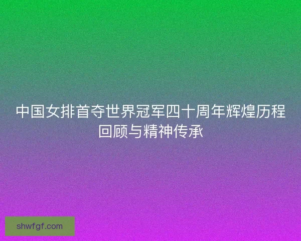 中国女排首夺世界冠军四十周年辉煌历程回顾与精神传承