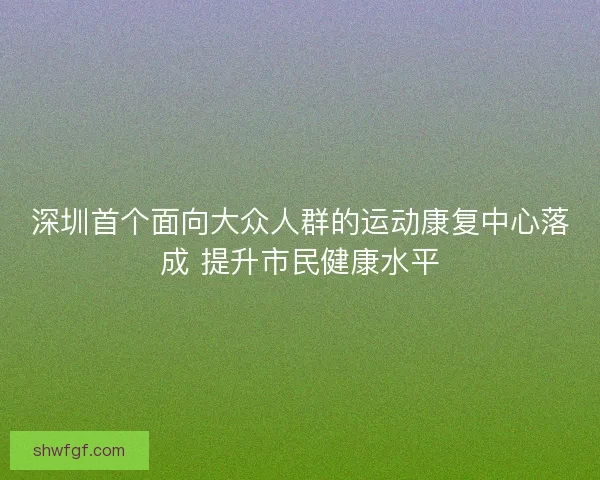 深圳首个面向大众人群的运动康复中心落成 提升市民健康水平