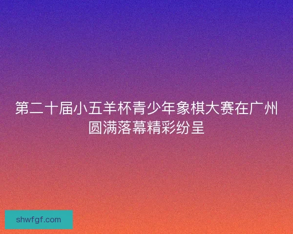 第二十届小五羊杯青少年象棋大赛在广州圆满落幕精彩纷呈