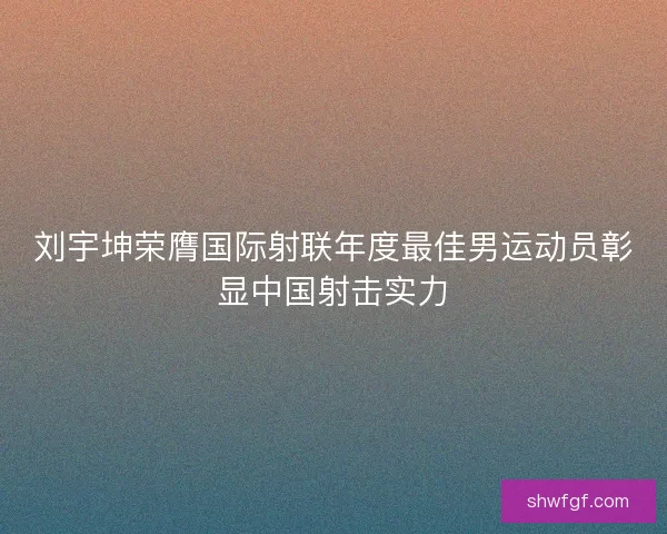 刘宇坤荣膺国际射联年度最佳男运动员彰显中国射击实力