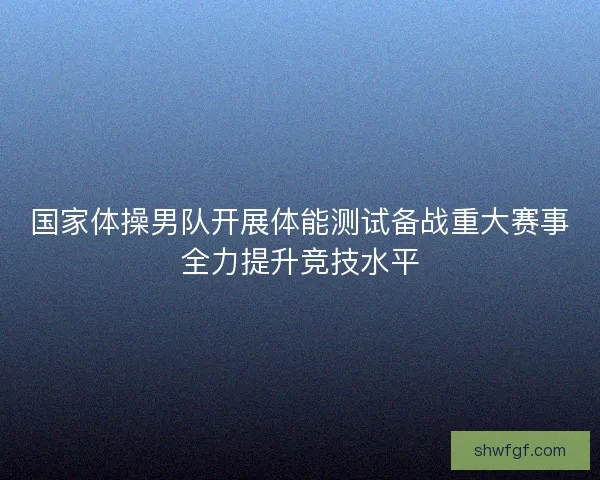 国家体操男队开展体能测试备战重大赛事全力提升竞技水平