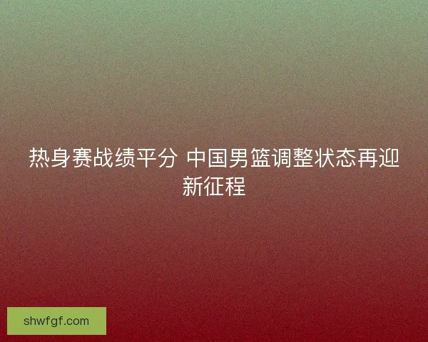 热身赛战绩平分 中国男篮调整状态再迎新征程