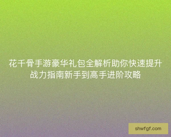 花千骨手游豪华礼包全解析助你快速提升战力指南新手到高手进阶攻略 花千骨手游豪华礼包全解析助你快速提升战力指南新手到高手进阶攻略