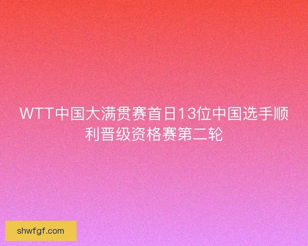 WTT中国大满贯赛首日13位中国选手顺利晋级资格赛第二轮