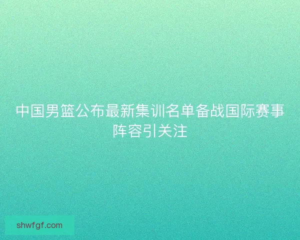 中国男篮公布最新集训名单备战国际赛事阵容引关注