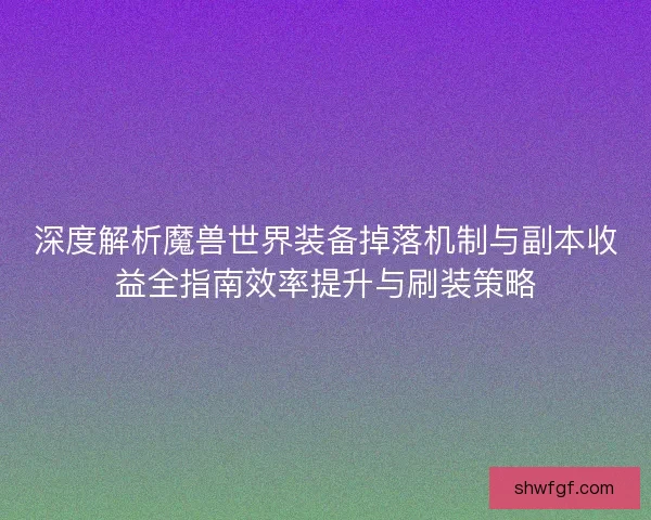 深度解析魔兽世界装备掉落机制与副本收益全指南效率提升与刷装策略