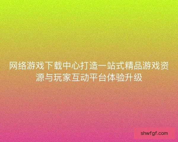网络游戏下载中心打造一站式精品游戏资源与玩家互动平台体验升级