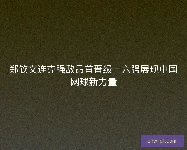 郑钦文连克强敌昂首晋级十六强展现中国网球新力量 郑钦文连克强敌昂首晋级十六强展现中国网球新力量