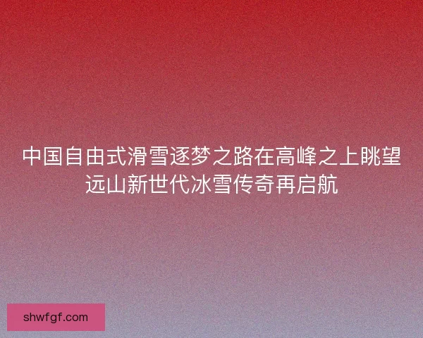 中国自由式滑雪逐梦之路在高峰之上眺望远山新世代冰雪传奇再启航 中国自由式滑雪逐梦之路在高峰之上眺望远山新世代冰雪传奇再启航