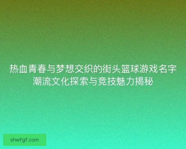 热血青春与梦想交织的街头篮球游戏名字潮流文化探索与竞技魅力揭秘
