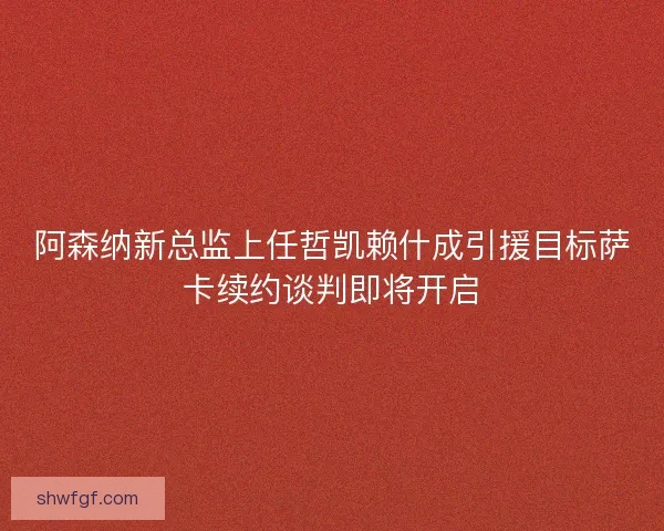阿森纳新总监上任哲凯赖什成引援目标萨卡续约谈判即将开启