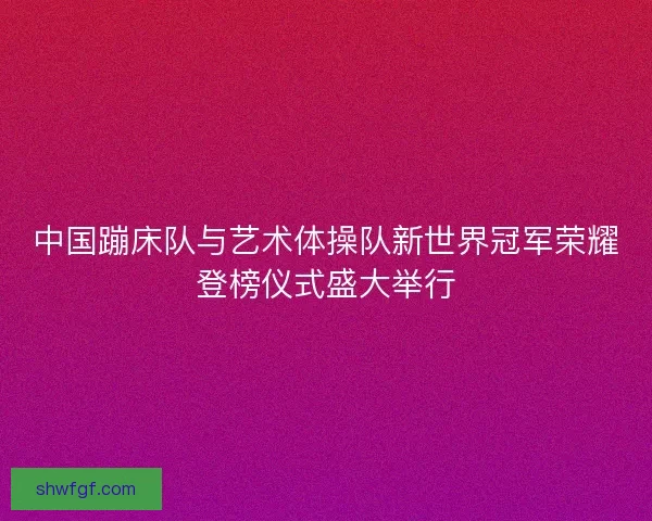 中国蹦床队与艺术体操队新世界冠军荣耀登榜仪式盛大举行