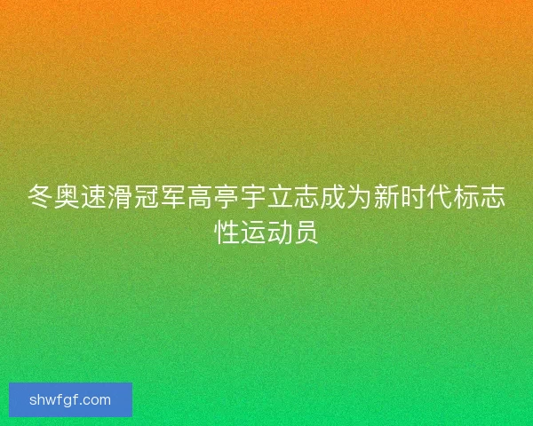 冬奥速滑冠军高亭宇立志成为新时代标志性运动员