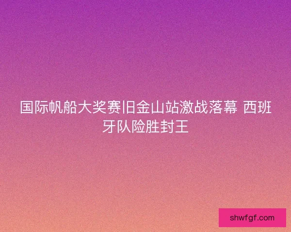 国际帆船大奖赛旧金山站激战落幕 西班牙队险胜封王