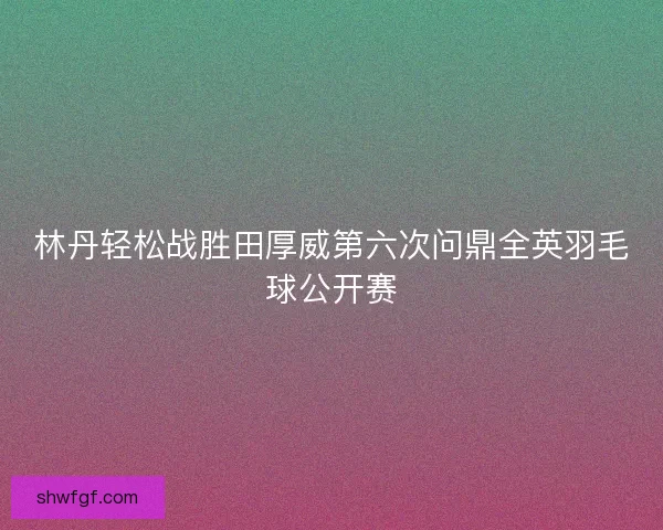 林丹轻松战胜田厚威第六次问鼎全英羽毛球公开赛 林丹轻松战胜田厚威第六次问鼎全英羽毛球公开赛