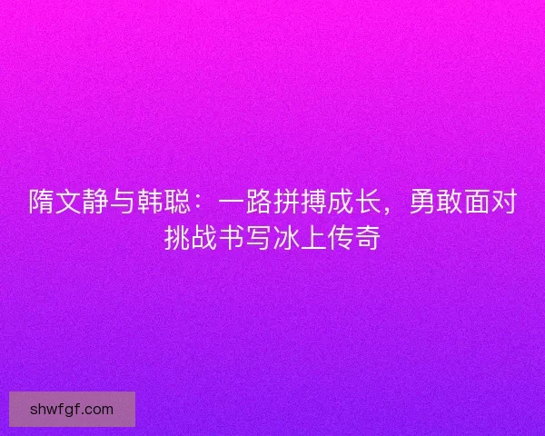 隋文静与韩聪：一路拼搏成长，勇敢面对挑战书写冰上传奇