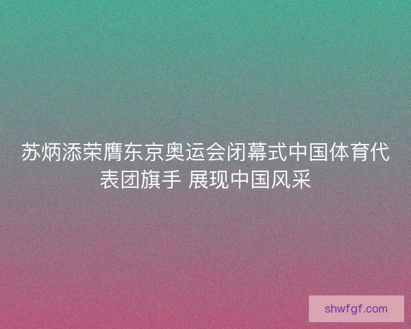 苏炳添荣膺东京奥运会闭幕式中国体育代表团旗手 展现中国风采 苏炳添荣膺东京奥运会闭幕式中国体育代表团旗手 展现中国风采